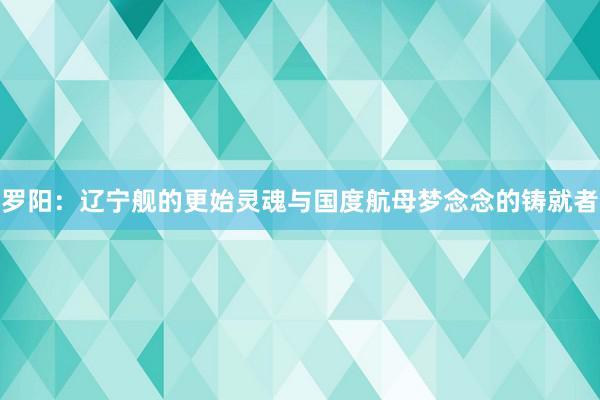 罗阳：辽宁舰的更始灵魂与国度航母梦念念的铸就者