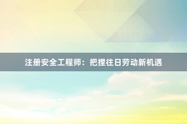 注册安全工程师：把捏往日劳动新机遇